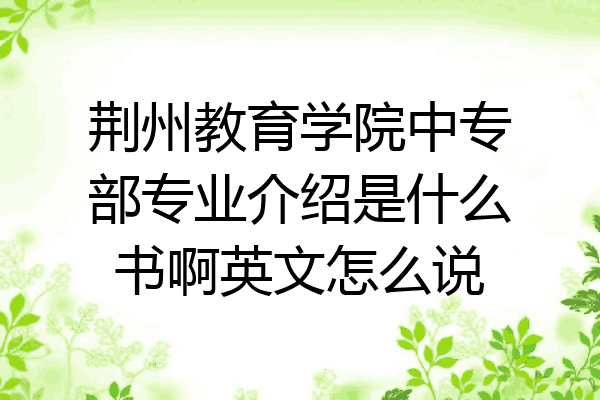 荆州教育学院中专部专业介绍是什么书啊英文怎么说