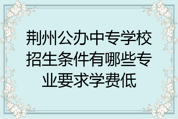 荆州公办中专学校招生条件有哪些专业要求学费低
