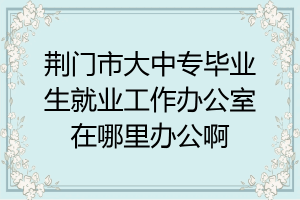 荆门市大中专毕业生就业工作办公室在哪里办公啊