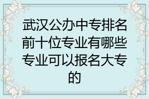 武汉公办中专排名前十位专业有哪些专业可以报名大专的
