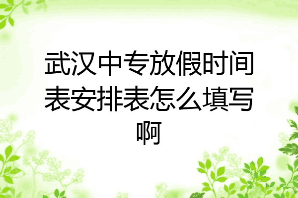武汉中专放假时间表安排表怎么填写啊