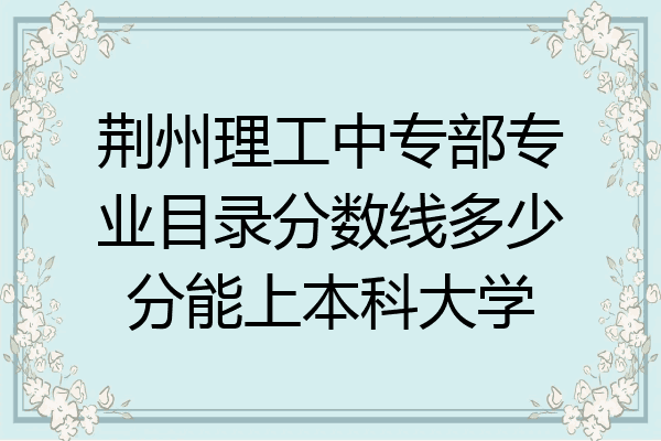 荆州理工中专部专业目录分数线多少分能上本科大学