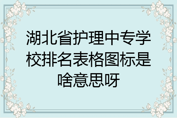 湖北省护理中专学校排名表格图标是啥意思呀