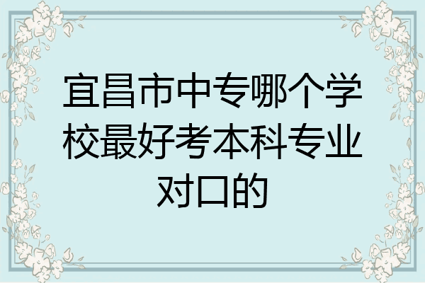 宜昌市中专哪个学校最好考本科专业对口的