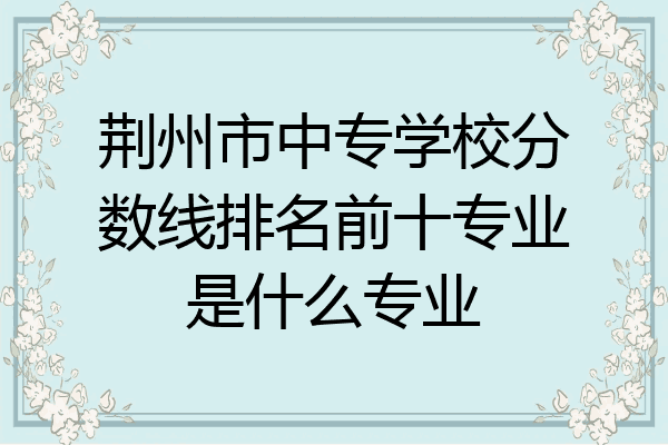 荆州市中专学校分数线排名前十专业是什么专业