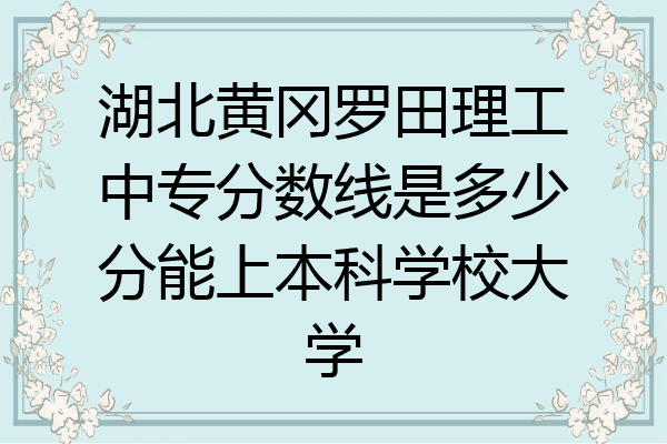 湖北黄冈罗田理工中专分数线是多少分能上本科学校大学