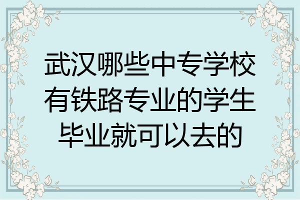 武汉哪些中专学校有铁路专业的学生毕业就可以去的