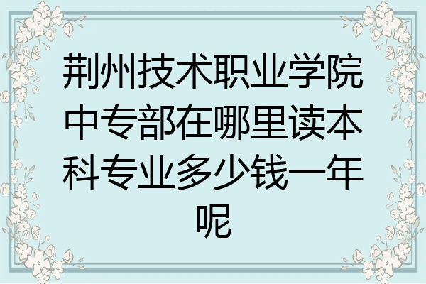 荆州技术职业学院中专部在哪里读本科专业多少钱一年呢