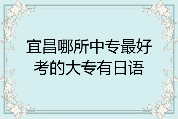 宜昌哪所中专最好考的大专有日语