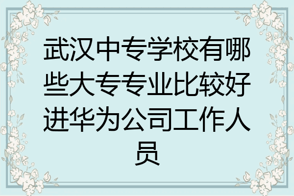 武汉中专学校有哪些大专专业比较好进华为公司工作人员