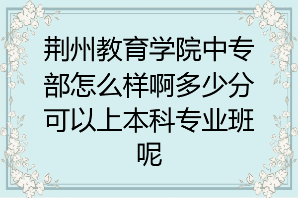 荆州教育学院中专部怎么样啊多少分可以上本科专业班呢