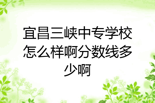 宜昌三峡中专学校怎么样啊分数线多少啊