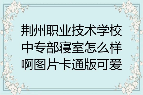荆州职业技术学校中专部寝室怎么样啊图片卡通版可爱