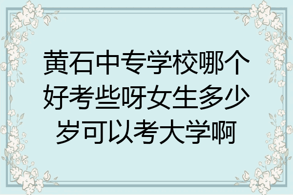 黄石中专学校哪个好考些呀女生多少岁可以考大学啊