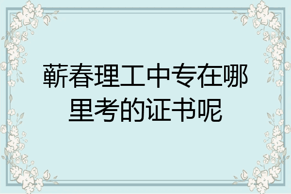 蕲春理工中专在哪里考的证书呢
