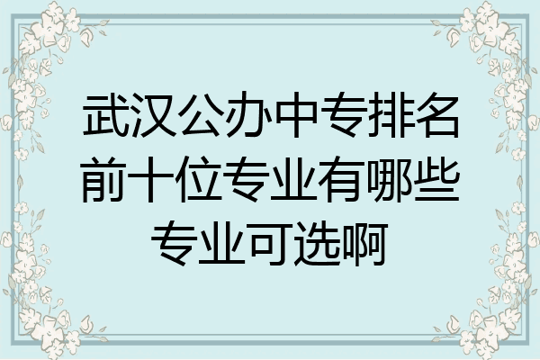 武汉公办中专排名前十位专业有哪些专业可选啊