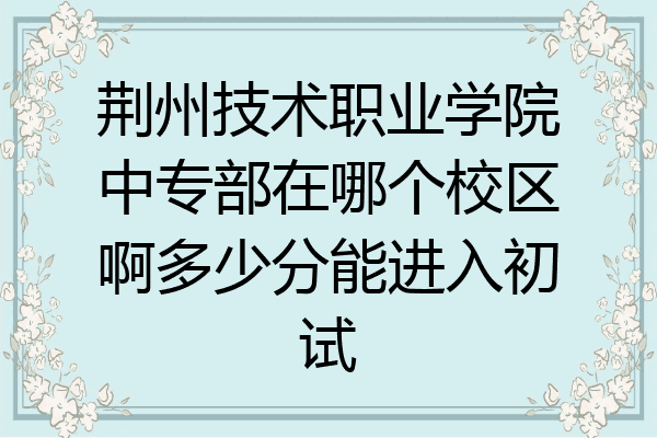 荆州技术职业学院中专部在哪个校区啊多少分能进入初试