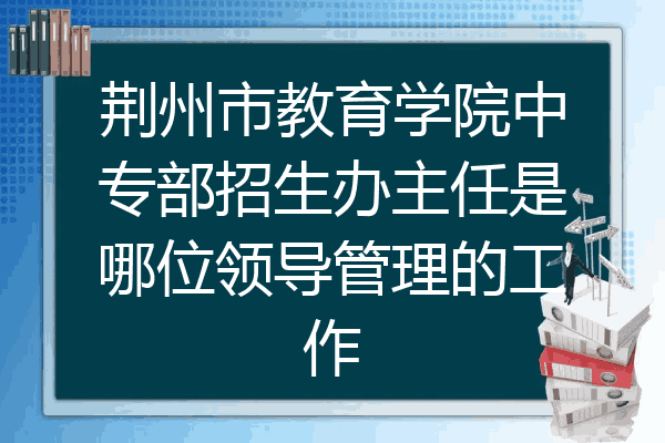 荆州市教育学院中专部招生办主任是哪位领导管理的工作