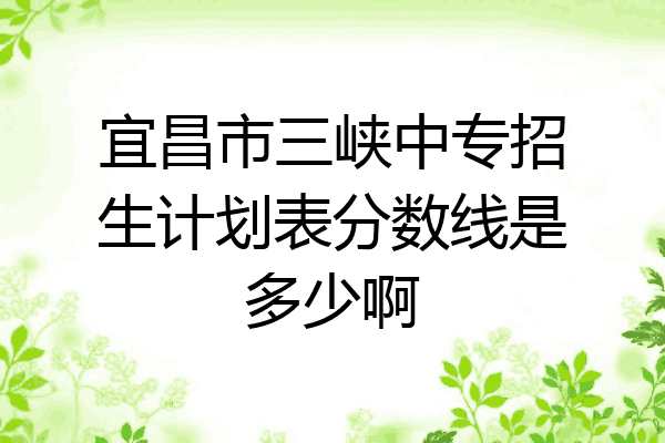 宜昌市三峡中专招生计划表分数线是多少啊