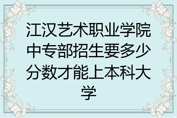 江汉艺术职业学院中专部招生要多少分数才能上本科大学
