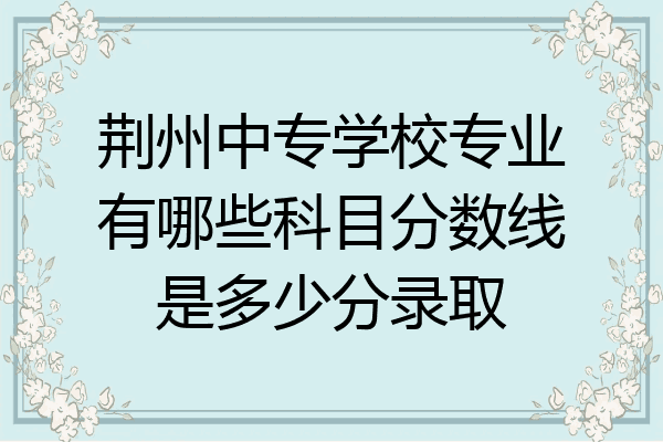 荆州中专学校专业有哪些科目分数线是多少分录取