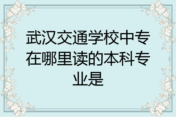 武汉交通学校中专在哪里读的本科专业是