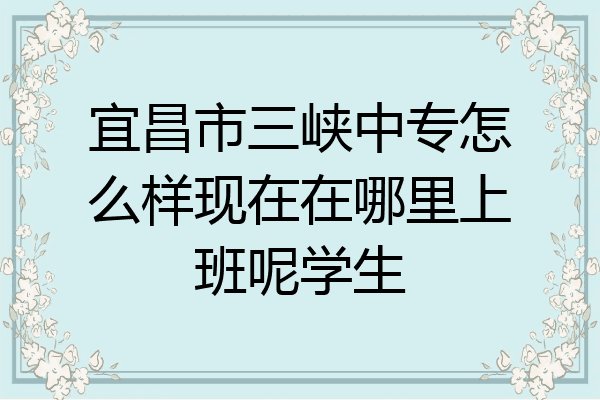 宜昌市三峡中专怎么样现在在哪里上班呢学生