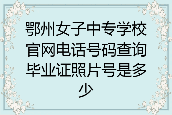 鄂州女子中专学校官网电话号码查询毕业证照片号是多少