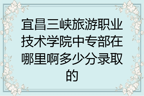 宜昌三峡旅游职业技术学院中专部在哪里啊多少分录取的