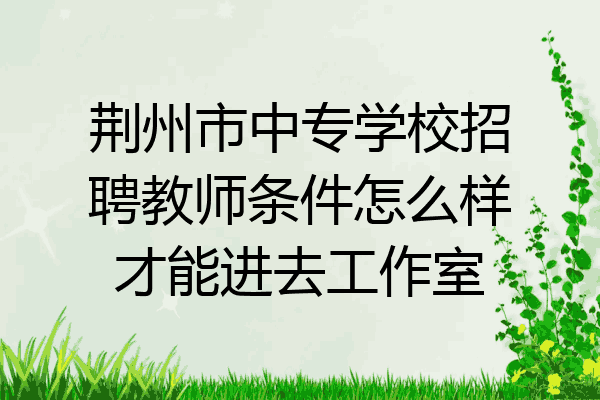 荆州市中专学校招聘教师条件怎么样才能进去工作室
