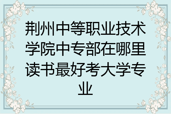 荆州中等职业技术学院中专部在哪里读书最好考大学专业