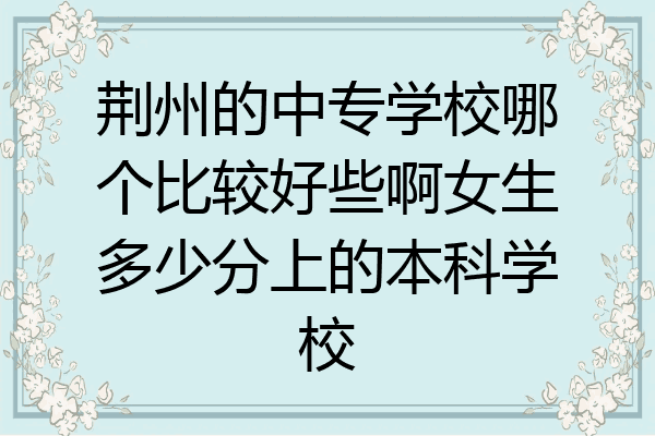 荆州的中专学校哪个比较好些啊女生多少分上的本科学校