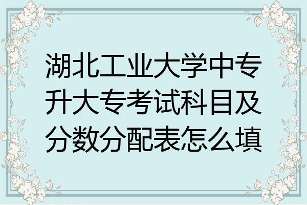 湖北工业大学中专升大专考试科目及分数分配表怎么填