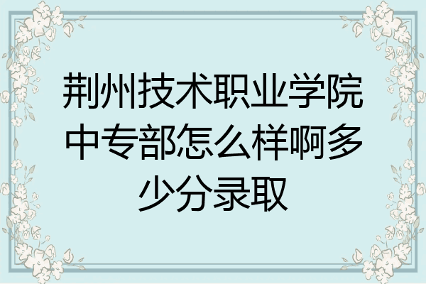 荆州技术职业学院中专部怎么样啊多少分录取