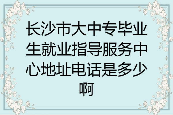 长沙市大中专毕业生就业指导服务中心地址电话是多少啊