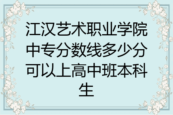 江汉艺术职业学院中专分数线多少分可以上高中班本科生