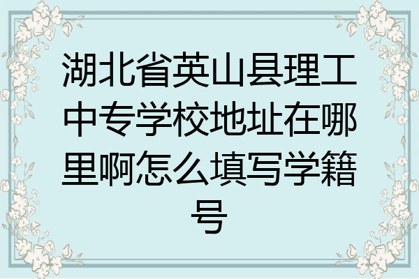 湖北省英山县理工中专学校地址在哪里啊怎么填写学籍号
