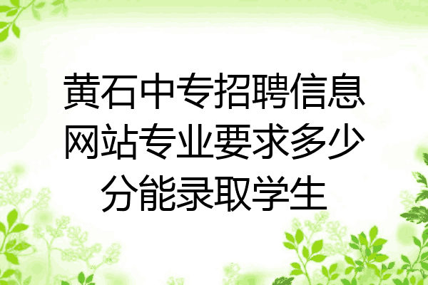 黄石中专招聘信息网站专业要求多少分能录取学生