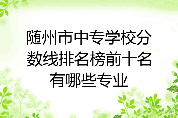 随州市中专学校分数线排名榜前十名有哪些专业