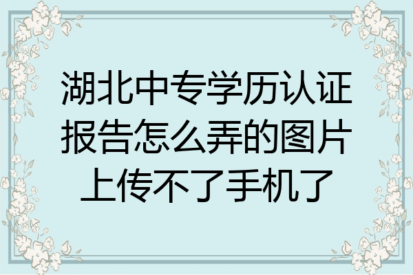 湖北中专学历认证报告怎么弄的图片上传不了手机了