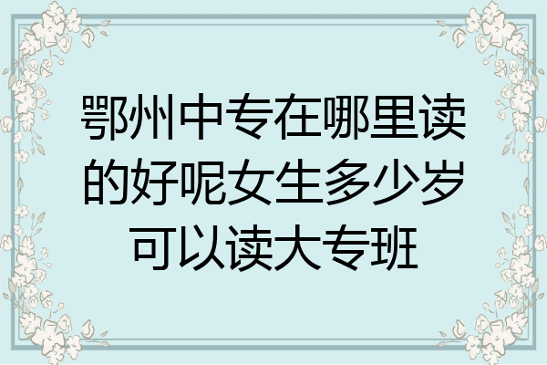鄂州中专在哪里读的好呢女生多少岁可以读大专班