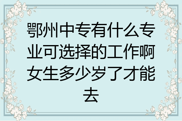 鄂州中专有什么专业可选择的工作啊女生多少岁了才能去