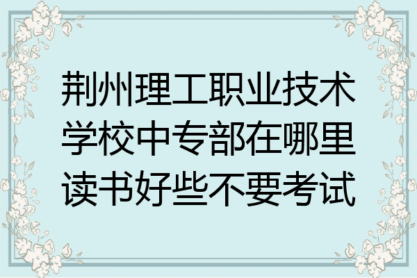 荆州理工职业技术学校中专部在哪里读书好些不要考试