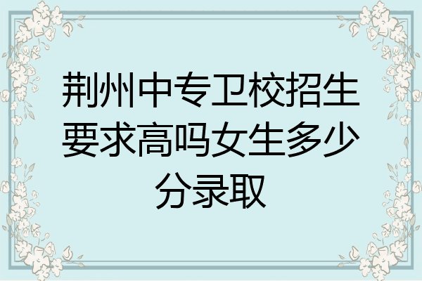 荆州中专卫校招生要求高吗女生多少分录取