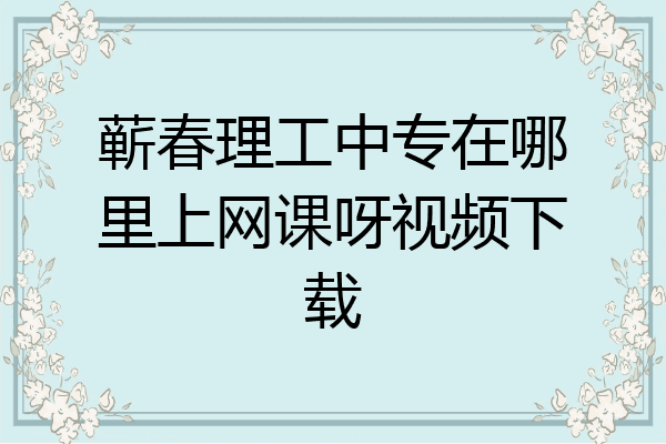 蕲春理工中专在哪里上网课呀视频下载