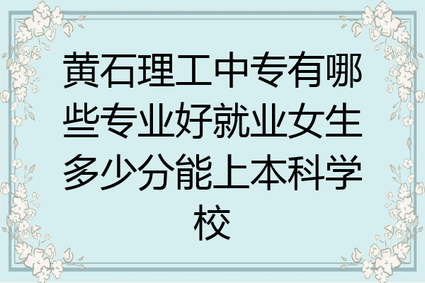 黄石理工中专有哪些专业好就业女生多少分能上本科学校