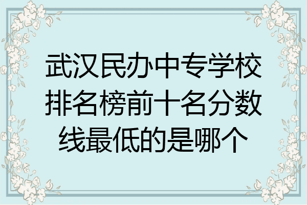 武汉民办中专学校排名榜前十名分数线最低的是哪个