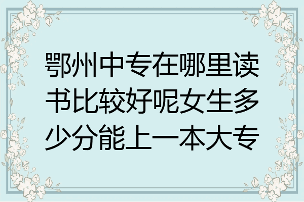 鄂州中专在哪里读书比较好呢女生多少分能上一本大专