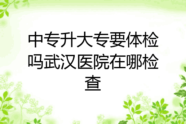 中专升大专要体检吗武汉医院在哪检查