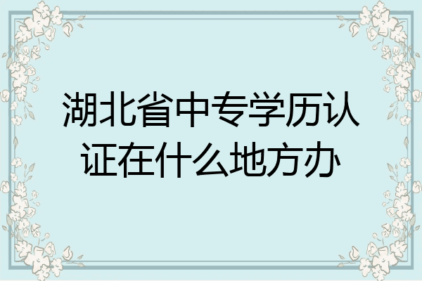 湖北省中专学历认证在什么地方办